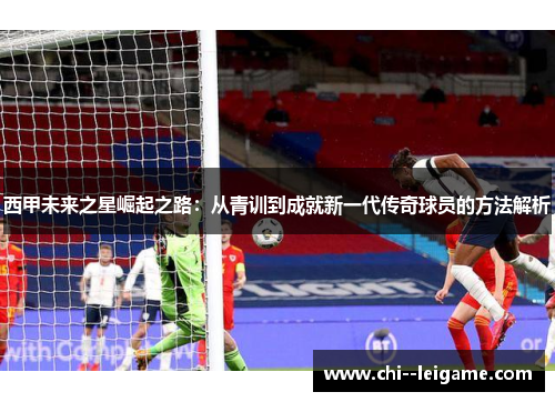 西甲未来之星崛起之路:从青训到成就新一代传奇球员的方法解析 西甲未来之星崛起之路:从青训到成就新一代传奇球员的方法解析