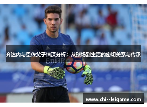 齐达内与恩佐父子情深分析：从球场到生活的密切关系与传承