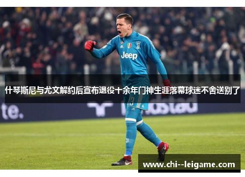什琴斯尼与尤文解约后宣布退役十余年门神生涯落幕球迷不舍送别了